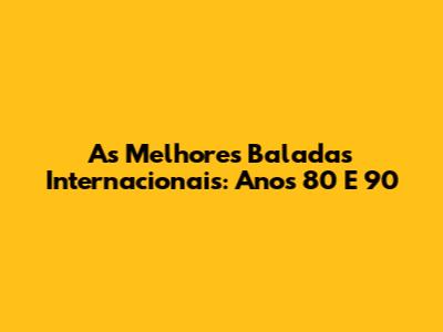 As Melhores Baladas Internacionais: Anos 80 E 90