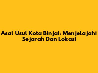 Asal Usul Kota Binjai: Menjelajahi Sejarah Dan Lokasi