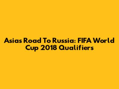 Asia's Road To Russia: FIFA World Cup 2018 Qualifiers