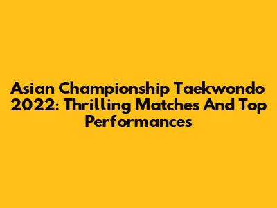 Asian Championship Taekwondo 2022: Thrilling Matches And Top Performances