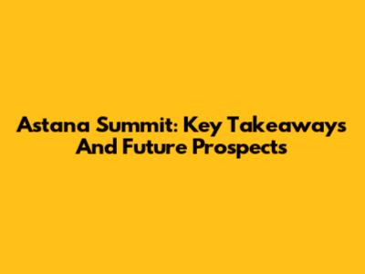 Astana Summit: Key Takeaways And Future Prospects
