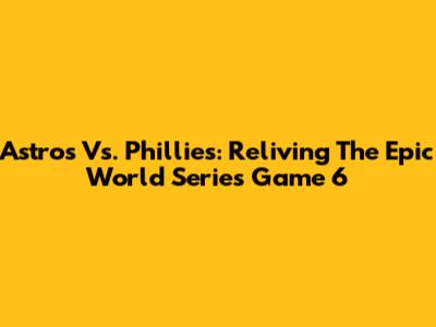 Astros Vs. Phillies: Reliving The Epic World Series Game 6