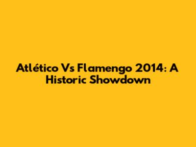 Atlético Vs Flamengo 2014: A Historic Showdown