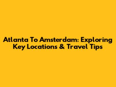 Atlanta To Amsterdam: Exploring Key Locations & Travel Tips