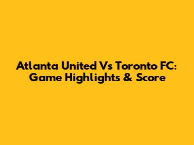 Atlanta United Vs Toronto FC: Game Highlights & Score
