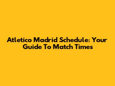 Atletico Madrid Schedule: Your Guide To Match Times