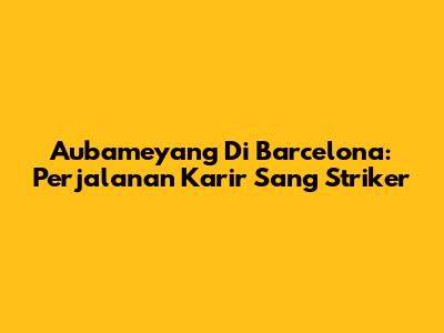 Aubameyang Di Barcelona: Perjalanan Karir Sang Striker