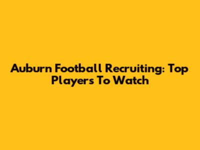 Auburn Football Recruiting: Top Players To Watch