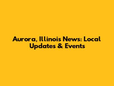 Aurora, Illinois News: Local Updates & Events