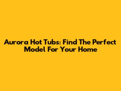 Aurora Hot Tubs: Find The Perfect Model For Your Home