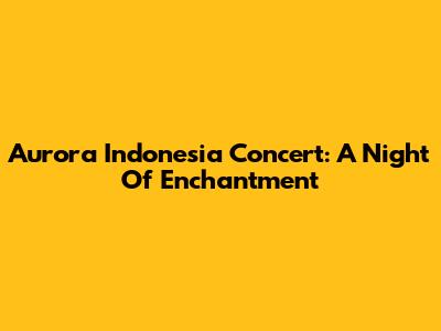 Aurora Indonesia Concert: A Night Of Enchantment
