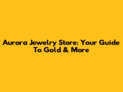 Aurora Jewelry Store: Your Guide To Gold & More