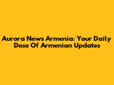 Aurora News Armenia: Your Daily Dose Of Armenian Updates