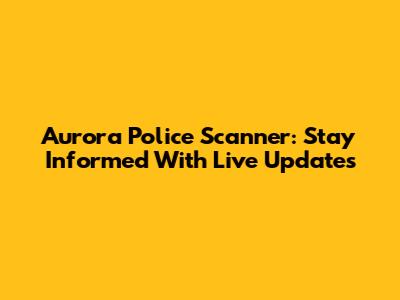 Aurora Police Scanner: Stay Informed With Live Updates
