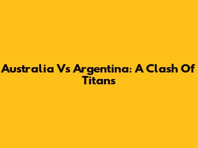 Australia Vs Argentina: A Clash Of Titans