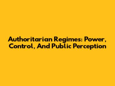 Authoritarian Regimes: Power, Control, And Public Perception