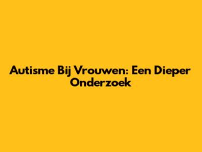 Autisme Bij Vrouwen: Een Dieper Onderzoek