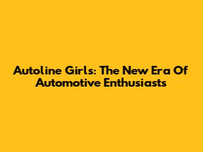 Autoline Girls: The New Era Of Automotive Enthusiasts