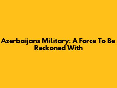 Azerbaijan's Military: A Force To Be Reckoned With