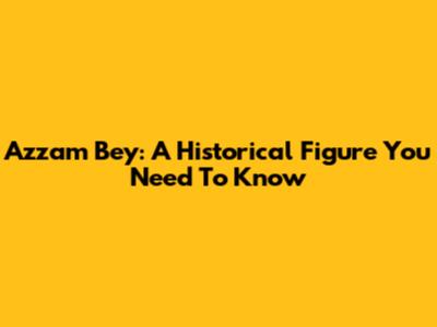 Azzam Bey: A Historical Figure You Need To Know