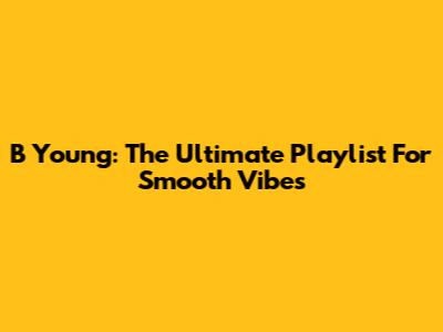 B Young: The Ultimate Playlist For Smooth Vibes