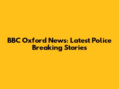 BBC Oxford News: Latest Police Breaking Stories
