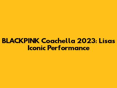 BLACKPINK Coachella 2023: Lisa's Iconic Performance