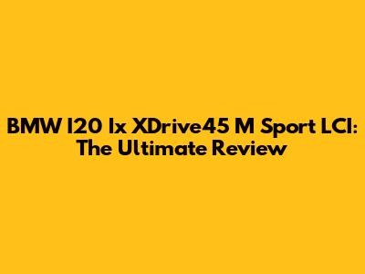 BMW I20 Ix XDrive45 M Sport LCI: The Ultimate Review