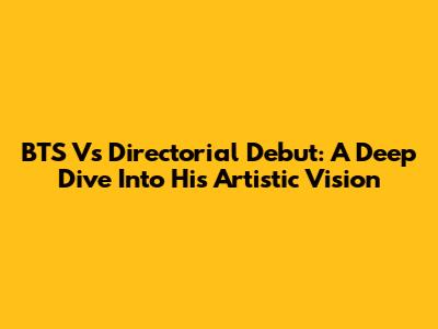 BTS V's Directorial Debut: A Deep Dive Into His Artistic Vision