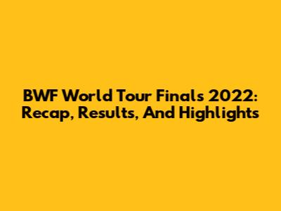 BWF World Tour Finals 2022: Recap, Results, And Highlights
