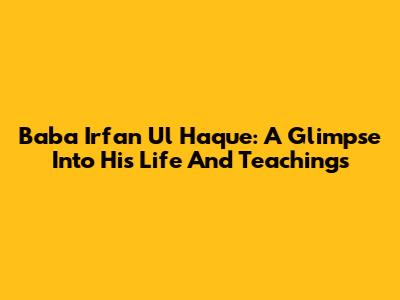 Baba Irfan Ul Haque: A Glimpse Into His Life And Teachings