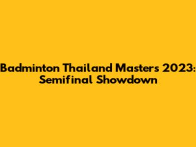 Badminton Thailand Masters 2023: Semifinal Showdown