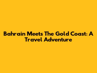 Bahrain Meets The Gold Coast: A Travel Adventure
