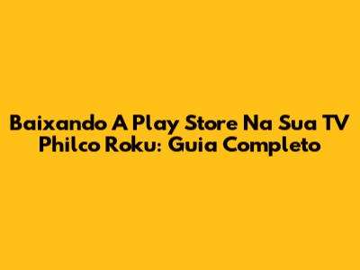 Baixando A Play Store Na Sua TV Philco Roku: Guia Completo