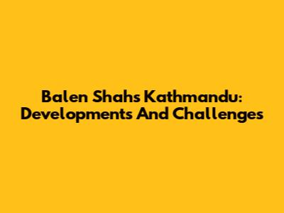 Balen Shah's Kathmandu: Developments And Challenges