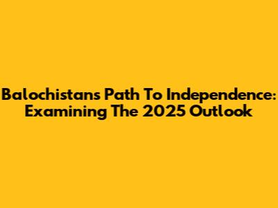 Balochistan's Path To Independence: Examining The 2025 Outlook
