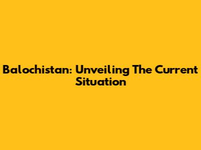 Balochistan: Unveiling The Current Situation