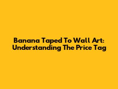 Banana Taped To Wall Art: Understanding The Price Tag