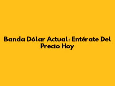 Banda Dólar Actual: Entérate Del Precio Hoy