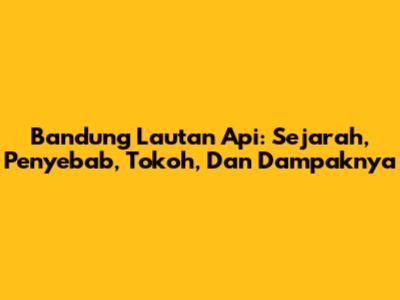 Bandung Lautan Api: Sejarah, Penyebab, Tokoh, Dan Dampaknya