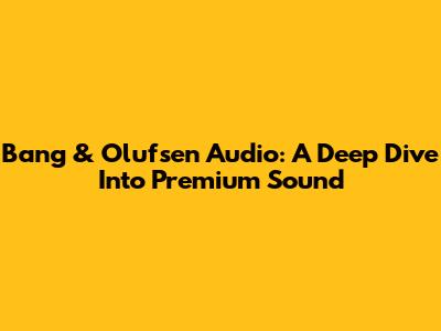 Bang & Olufsen Audio: A Deep Dive Into Premium Sound
