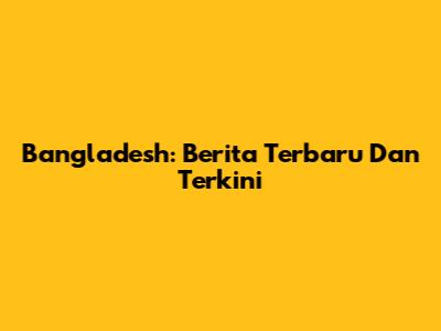 Bangladesh: Berita Terbaru Dan Terkini