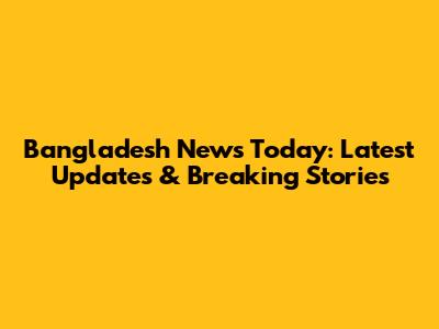 Bangladesh News Today: Latest Updates & Breaking Stories