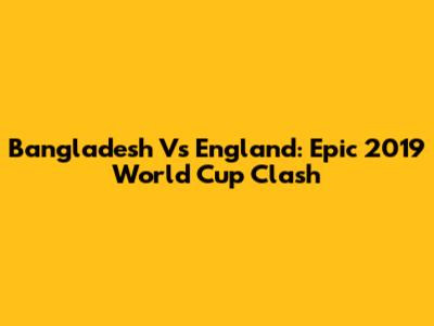Bangladesh Vs England: Epic 2019 World Cup Clash