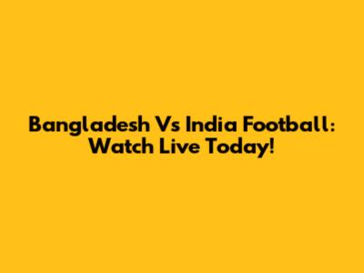 Bangladesh Vs India Football: Watch Live Today!