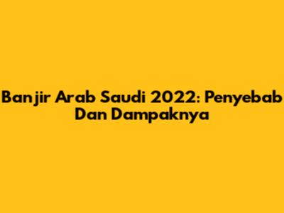 Banjir Arab Saudi 2022: Penyebab Dan Dampaknya