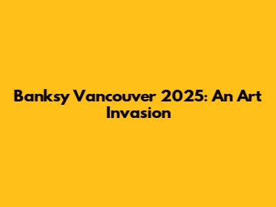 Banksy Vancouver 2025: An Art Invasion