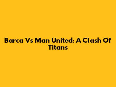 Barca Vs Man United: A Clash Of Titans