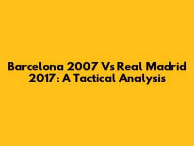 Barcelona 2007 Vs Real Madrid 2017: A Tactical Analysis