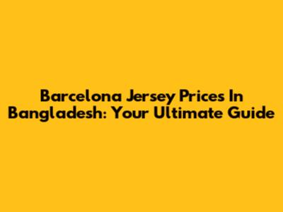 Barcelona Jersey Prices In Bangladesh: Your Ultimate Guide